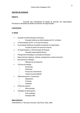 40
                               Projeto Político Pedagógico 2010


GESTÃO DE PESSOAS


EMENTA


                 Evolução das modalidades de gestão de pessoas nas organizações.
Processos e atividades de gestão de pessoas nas organizações..


CONTEÚDOS


3ª SÉRIE


       Evolução da Administração de Pessoas:
           o       Evolução histórica da Administração de R.H. no Brasil;
       A Administração de R.H. e os seus Processos;
       As principais tendências da gestão de pessoas na organização:
           o       Função do gestor de recursos humanos.
       As Organizações e a Administração de Pessoas:
           o       Interação organização/indivíduo;
       Planejamento Estratégico da Gestão de Pessoas;
       Desenvolvendo objetivos, políticas, planejamento e desenvolvimento.
       Recrutamento e Seleção:
           o       Métodos de recrutamento;
       Técnicas de seleção:
           o       Entrevistas,
           o       Dinâmicas,
           o       Provas de conhecimento,
           o       Testes de personalidade.
       Desenvolvimento e Treinamento:
           o       Diagnóstico;
           o       Processo;
           o       Avaliação.
       Política de salários:
           o       Remuneração.
       Avaliação de desempenho:
           o       Auto-avaliação,
           o       Avaliação 360º.


BIBLIOGRAFIA
CHIAVENATO, I. Recursos Humanos. São Paulo: Atlas, 2000.
 
