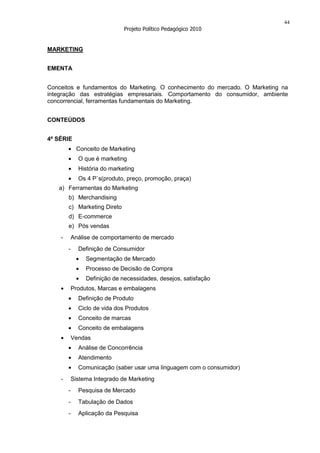 44
                               Projeto Político Pedagógico 2010


MARKETING


EMENTA


Conceitos e fundamentos do Marketing. O conhecimento do mercado. O Marketing na
integração das estratégias empresariais. Comportamento do consumidor, ambiente
concorrencial, ferramentas fundamentais do Marketing.


CONTEÚDOS


4ª SÉRIE
             Conceito de Marketing
              O que é marketing
              História do marketing
              Os 4 P`s(produto, preço, promoção, praça)
   a) Ferramentas do Marketing
        b) Merchandising
        c) Marketing Direto
        d) E-commerce
        e) Pós vendas
    -       Análise de comportamento de mercado
        -     Definição de Consumidor
                 Segmentação de Mercado
                 Processo de Decisão de Compra
                 Definição de necessidades, desejos, satisfação
            Produtos, Marcas e embalagens
              Definição de Produto
              Ciclo de vida dos Produtos
              Conceito de marcas
              Conceito de embalagens
            Vendas
              Análise de Concorrência
              Atendimento
              Comunicação (saber usar uma linguagem com o consumidor)
    -       Sistema Integrado de Marketing
        -     Pesquisa de Mercado
        -     Tabulação de Dados
        -     Aplicação da Pesquisa
 