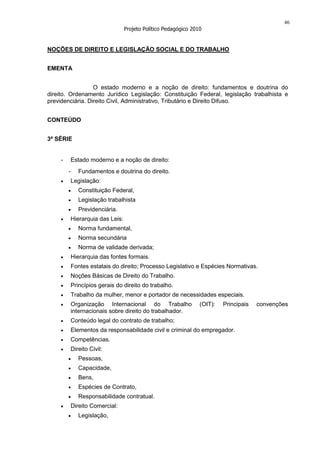 46
                                   Projeto Político Pedagógico 2010


NOÇÕES DE DIREITO E LEGISLAÇÃO SOCIAL E DO TRABALHO


EMENTA


                  O estado moderno e a noção de direito: fundamentos e doutrina do
direito. Ordenamento Jurídico Legislação: Constituição Federal, legislação trabalhista e
previdenciária. Direito Civil, Administrativo, Tributário e Direito Difuso.


CONTEÚDO


3ª SÉRIE


    -       Estado moderno e a noção de direito:
        -      Fundamentos e doutrina do direito.
            Legislação:
               Constituição Federal,
               Legislação trabalhista
               Previdenciária.
            Hierarquia das Leis:
               Norma fundamental,
               Norma secundária
               Norma de validade derivada;
            Hierarquia das fontes formais.
            Fontes estatais do direito; Processo Legislativo e Espécies Normativas.
            Noções Básicas de Direito do Trabalho.
            Princípios gerais do direito do trabalho.
            Trabalho da mulher, menor e portador de necessidades especiais.
            Organização Internacional do Trabalho                 (OIT):   Principais   convenções
            internacionais sobre direito do trabalhador.
            Conteúdo legal do contrato de trabalho;
            Elementos da responsabilidade civil e criminal do empregador.
            Competências.
            Direito Civil:
               Pessoas,
               Capacidade,
               Bens,
               Espécies de Contrato,
               Responsabilidade contratual.
            Direito Comercial:
               Legislação,
 