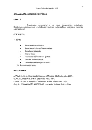 48
                                Projeto Político Pedagógico 2010


ORGANIZAÇÃO, SISTEMAS E MÉTODOS


EMENTA


                  Organização empresarial e de seus componentes estruturais.
Distribuição, processamento e métodos de trabalho e implantação de projetos de mudança
organizacional.


CONTEÚDOS


1ª SÉRIE


              Sistemas Administrativos;
              Sistemas de informações gerenciais;
              Departamentalização;
              Arranjo físico;
              Técnica de representação gráfica;
              Manuais administrativos;
              Desenvolvimento Organizacional;
     I)   Empreendedorismo.


BIBLIOGRAFIA


ARAÚJO, L. C. de. Organização Sistemas e Métodos. São Paulo: Atlas, 2001.
OLIVEIRA, D de P. R . O & M. São Paulo: Atlas, 1994.
FILHO, J. C. O & M Integrado à Informática. Rio de Janeiro: LTC, 2001.
Cury, A.. ORGANIZAÇÃO & MÉTODOS: Uma Visão Holística. Editora Atlas.
 
