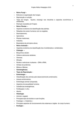 4
                              Projeto Político Pedagógico 2010


-   Reino Fungi –
-   Estrutura e organização dos fungos;
-   Reprodução e nutrição;
-   Tipos de fungos;         liquens; emprego nas industrias e aspectos econômicos e
    ambientais;
-   Doenças causadas por fungos;
-   Reino Plantae –
-   Aspectos evolutivos da classificação das plantas;
-   Relações dos seres humanos com os vegetais;
-   Desmatamento;
-   Agricultura;
-   Plantas medicinais;
-   Indústria;
-   Biopirataria de princípios ativos;
-   Reino Animalia -
-   Aspectos evolutivos da classificação dos invertebrados e vertebrados;
-   Citologia –
-   Bioquímica celular;
-   Célula e estruturas celulares;
-   Osmose;
-   Difusão;
-   Núcleo e estruturas nucleares – DNA e RNA;
-   Síntese de proteínas;
-   Mitose e Meiose;
-   Gametogênese;
-   Tipos de Reprodução –
-   Embriologia –
-   Classificação dos animais pelo desenvolvimento embrionário;
-   Anexos embrionários;
-   Embriologia animal comparada;
-   Aspectos da sexualidade humana;
-   Substâncias teratogênicas;
-   Fertilização in vitro;
-   Aborto;
-   Histologia;
-   Animal e vegetal;
-   Principais tipos de tecidos e suas funções;
-   Fisiologia e Anatomia –
-   Principais aspectos do funcionamento dos sistemas e órgãos do corpo humano;
-   Ecologia –
 
