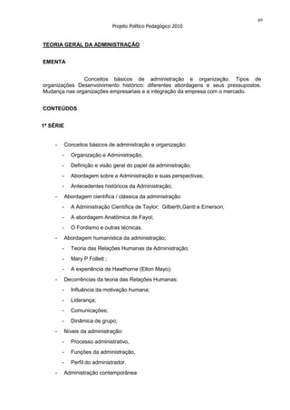 49
                                 Projeto Político Pedagógico 2010


TEORIA GERAL DA ADMINISTRAÇÃO


EMENTA


               Conceitos básicos de administração e organização. Tipos de
organizações Desenvolvimento histórico: diferentes abordagens e seus pressupostos.
Mudança nas organizações empresariais e a integração da empresa com o mercado.


CONTEÚDOS


1ª SÉRIE


    -       Conceitos básicos de administração e organização:
        -     Organização e Administração,
        -     Definição e visão geral do papel da administração;
        -     Abordagem sobre a Administração e suas perspectivas;
        -     Antecedentes históricos da Administração;
    -       Abordagem científica / clássica da administração:
        -     A Administração Científica de Taylor; Gilberth,Gantt e Emerson;
        -     A abordagem Anatômica de Fayol;
        -     O Fordismo e outras técnicas.
    -       Abordagem humanística da administração;
        -     Teoria das Relações Humanas da Administração;
        -     Mary P Follett ;
        -     A experiência de Hawthorne (Elton Mayo);
    -       Decorrências da teoria das Relações Humanas:
        -     Influência da motivação humana;
        -     Liderança;
        -     Comunicações;
        -     Dinâmica de grupo;
    -       Níveis da administração:
        -     Processo administrativo,
        -     Funções da administração,
        -     Perfil do administrador.
    -       Administração contemporânea:
 