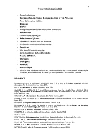 5
                                   Projeto Político Pedagógico 2010


   -    Conceitos básicos;
   -    Componentes Abióticos e Bióticos; Cadeias e Teia Alimentar –
   -    Fluxo de Energia e Matéria;
   -    Biosfera;
   -    Biomas –
   -    Principais características e implicações ambientais;
   -    Ecossistema –
   -    Dinâmica das populações;
   -    Relações ecológicas –
   -    Relações entre o homem e o ambiente;
   -    Implicações do desequilíbrio ambiental;
   -    Genética –
   -    leis, tipos de herança genética,
   -    conceitos básicos da hereditariedade;
   -    Projeto GENOMA;
   -    Clonagem;
   -    Transgenia;
   -    Bioética;
   -    Biotecnologia.
   -    Impacto das novas tecnologias no desenvolvimento do conhecimento em Biologia:
        materiais, equipamentos e modelos para compreensão da dinâmica da vida.


BIBLIOGRAFIA


BERNARDES, J. A et al. Sociedade e natureza. In: CUNHA, S. B. da et al. A questão ambiental: diferentes
abordagens. Rio de Janeiro: Bertrand Brasil, 2003.
BIZZO, N. Ciência fácil ou difícil? São Paulo: Ática, 2000.
CANHOS, V. P. e VAZOLLER, R. F. (orgs.) Microorganismos e vírus. Vol 1. In:JOLY,C.A. e BICUDO, C.E.M.
(orgs.). Biodiversidade do estado de São Paulo, Brasil: síntese do conhecimento ao final do século XX. São
Paulo: FAPESP, 1999.
CHASSOT, A. A ciência através dos tempos. São Paulo: Moderna, 2004.
CUNHA, S. B. da e GUERRA, A.J.T. A questão ambiental – diferentes abordagens. Rio de Janeiro: Bertrand
Brasil, 2003.
DARWIN, C. A Origem das espécies. Rio de Janeiro: Ediouro, 2004.
FERNANDES, J. A. B. Ensino de ciências: a biologia na disciplina de ciências.Revista da Sociedade
Brasileira de Ensino de Biologia, São Paulo, v.1, n.0,ago 2005.
FREIRE-MAIA, N. A ciência por dentro. Petrópolis: Vozes, 1990.
FRIGOTTO, G. et al. Ensino Médio: ciência, cultura e trabalho. Brasília: MEC,
SEMTEC, 2004.
FUTUYMA, D. J. Biologia evolutiva. Ribeirão Preto: Sociedade Brasileira de Genética/CNPq, 1993.
KRASILCHIK, M.. Prática de ensino de biologia. São Paulo: EDUSP, 2004.
MACHADO, Ângelo. Neuroanatomia Funcional. Rio de Janeiro/São Paulo: Atheneu, 1991.
McMINN, R. M. H. Atlas Colorido de Anatomia Humana. São Paulo: Manole, 1990.
NETTER, Frank H.. Atlas de Anatomia Humana. 2.ed. Porto Alegre: Artmed, 2000.
 