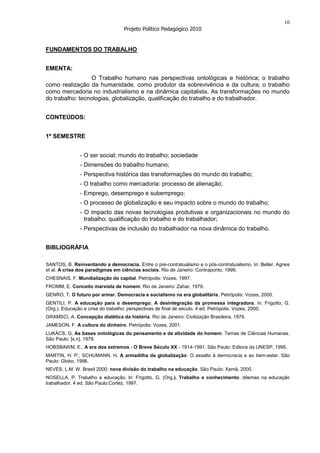 10
                                   Projeto Político Pedagógico 2010


FUNDAMENTOS DO TRABALHO


EMENTA:
                 O Trabalho humano nas perspectivas ontológicas e histórica; o trabalho
como realização da humanidade, como produtor da sobrevivência e da cultura; o trabalho
como mercadoria no industrialismo e na dinâmica capitalista. As transformações no mundo
do trabalho: tecnologias, globalização, qualificação do trabalho e do trabalhador.


CONTEÚDOS:


1º SEMESTRE


               - O ser social; mundo do trabalho; sociedade
               - Dimensões do trabalho humano;
               - Perspectiva histórica das transformações do mundo do trabalho;
               - O trabalho como mercadoria: processo de alienação;
               - Emprego, desemprego e subemprego;
               - O processo de globalização e seu impacto sobre o mundo do trabalho;
               - O impacto das novas tecnologias produtivas e organizacionais no mundo do
                 trabalho; qualificação do trabalho e do trabalhador;
               - Perspectivas de inclusão do trabalhador na nova dinâmica do trabalho.


BIBLIOGRÁFIA

SANTOS, B. Reinventando a democracia. Entre o pre-contratualismo e o pós-contratuialismo. In: Beller, Agnes
et al. A crise dos paradigmas em ciências sociais. Rio de Janeiro: Contraponto, 1999.
CHESNAIS, F. Mundialização do capital. Petrópolis: Vozes, 1997.
FROMM, E. Conceito marxista de homem. Rio de Janeiro: Zahar, 1979.
GENRO, T. O futuro por armar. Democracia e socialismo na era globalitária. Petrópolis: Vozes, 2000.
GENTILI, P. A educação para o desemprego. A desintegração da promessa integradora. In. Frigotto, G.
(Org.). Educação e crise do trabalho: perspectivas de final de século. 4 ed. Petrópolis: Vozes, 2000.
GRAMSCI, A. Concepção dialética da história. Rio de Janeiro: Civilização Brasileira, 1978.
JAMESON. F. A cultura do dinheiro. Petrópolis: Vozes, 2001.
LUKÁCS, G. As bases ontológicas do pensamento e da atividade do homem. Temas de Ciências Humanas.
São Paulo: [s.n], 1978.
HOBSBAWM, E.. A era dos extremos - O Breve Século XX - 1914-1991. São Paulo: Editora da UNESP, 1995.
MARTIN, H. P.; SCHUMANN, H. A armadilha da globalização: O assalto à democracia e ao bem-estar. São
Paulo: Globo, 1996.
NEVES, L.M. W. Brasil 2000: nova divisão do trabalho na educação. São Paulo: Xamã, 2000.
NOSELLA, P. Trabalho e educação. ln: Frigotto, G. (Org.). Trabalho e conhecimento: dilemas na educação
trabalhador. 4 ed. São Paulo:Cortez, 1997.
 