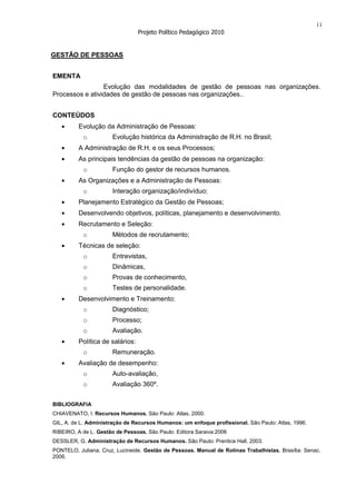 11
                                 Projeto Político Pedagógico 2010


GESTÃO DE PESSOAS


EMENTA
                 Evolução das modalidades de gestão de pessoas nas organizações.
Processos e atividades de gestão de pessoas nas organizações..


CONTEÚDOS
         Evolução da Administração de Pessoas:
           o           Evolução histórica da Administração de R.H. no Brasil;
         A Administração de R.H. e os seus Processos;
         As principais tendências da gestão de pessoas na organização:
           o           Função do gestor de recursos humanos.
         As Organizações e a Administração de Pessoas:
           o           Interação organização/indivíduo;
         Planejamento Estratégico da Gestão de Pessoas;
         Desenvolvendo objetivos, políticas, planejamento e desenvolvimento.
         Recrutamento e Seleção:
           o           Métodos de recrutamento;
         Técnicas de seleção:
           o           Entrevistas,
           o           Dinâmicas,
           o           Provas de conhecimento,
           o           Testes de personalidade.
         Desenvolvimento e Treinamento:
           o           Diagnóstico;
           o           Processo;
           o           Avaliação.
         Política de salários:
           o           Remuneração.
         Avaliação de desempenho:
           o           Auto-avaliação,
           o           Avaliação 360º.


BIBLIOGRAFIA
CHIAVENATO, I. Recursos Humanos. São Paulo: Atlas, 2000.
GIL, A. de L. Administração de Recursos Humanos: um enfoque profissional. São Paulo: Atlas, 1996.
RIBEIRO, A de L. Gestão de Pessoas. São Paulo: Editora Saraiva:2006
DESSLER, G. Administração de Recursos Humanos. São Paulo: Prentice Hall, 2003.
PONTELO, Juliana. Cruz, Lucineide. Gestão de Pessoas. Manual de Rotinas Trabalhistas. Brasília: Senac.
2006.
 