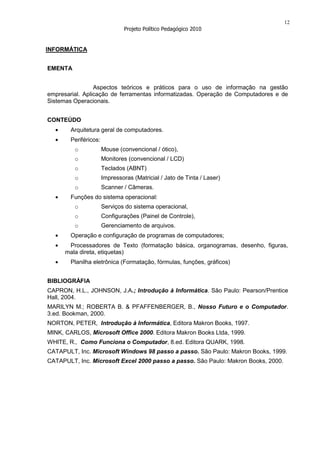 12
                                Projeto Político Pedagógico 2010


INFORMÁTICA


EMENTA


                 Aspectos teóricos e práticos para o uso de informação na gestão
empresarial. Aplicação de ferramentas informatizadas. Operação de Computadores e de
Sistemas Operacionais.


CONTEÚDO
        Arquitetura geral de computadores.
        Periféricos:
         o             Mouse (convencional / ótico),
         o             Monitores (convencional / LCD)
         o             Teclados (ABNT)
         o             Impressoras (Matricial / Jato de Tinta / Laser)
         o             Scanner / Câmeras.
        Funções do sistema operacional:
         o             Serviços do sistema operacional,
         o             Configurações (Painel de Controle),
         o             Gerenciamento de arquivos.
        Operação e configuração de programas de computadores;
       Processadores de Texto (formatação básica, organogramas, desenho, figuras,
      mala direta, etiquetas)
        Planilha eletrônica (Formatação, fórmulas, funções, gráficos)


BIBLIOGRÁFIA
CAPRON, H.L., JOHNSON, J.A.; Introdução à Informática. São Paulo: Pearson/Prentice
Hall, 2004.
MARILYN M.; ROBERTA B. & PFAFFENBERGER, B., Nosso Futuro e o Computador.
3.ed. Bookman, 2000.
NORTON, PETER, Introdução à Informática, Editora Makron Books, 1997.
MINK, CARLOS, Microsoft Office 2000. Editora Makron Books Ltda, 1999.
WHITE, R., Como Funciona o Computador, 8.ed. Editora QUARK, 1998.
CATAPULT, Inc. Microsoft Windows 98 passo a passo. São Paulo: Makron Books, 1999.
CATAPULT, Inc. Microsoft Excel 2000 passo a passo. São Paulo: Makron Books, 2000.
 
