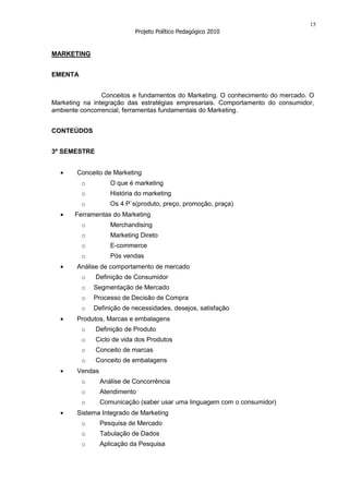 15
                           Projeto Político Pedagógico 2010


MARKETING


EMENTA


                Conceitos e fundamentos do Marketing. O conhecimento do mercado. O
Marketing na integração das estratégias empresariais. Comportamento do consumidor,
ambiente concorrencial, ferramentas fundamentais do Marketing.


CONTEÚDOS


3º SEMESTRE


       Conceito de Marketing
         o         O que é marketing
         o         História do marketing
         o         Os 4 P`s(produto, preço, promoção, praça)
       Ferramentas do Marketing
         o         Merchandising
         o         Marketing Direto
         o         E-commerce
         o         Pós vendas
       Análise de comportamento de mercado
         o    Definição de Consumidor
         o   Segmentação de Mercado
         o   Processo de Decisão de Compra
         o   Definição de necessidades, desejos, satisfação
       Produtos, Marcas e embalagens
         o    Definição de Produto
         o    Ciclo de vida dos Produtos
         o    Conceito de marcas
         o    Conceito de embalagens
       Vendas
         o      Análise de Concorrência
         o      Atendimento
         o      Comunicação (saber usar uma linguagem com o consumidor)
       Sistema Integrado de Marketing
         o      Pesquisa de Mercado
         o      Tabulação de Dados
         o      Aplicação da Pesquisa
 
