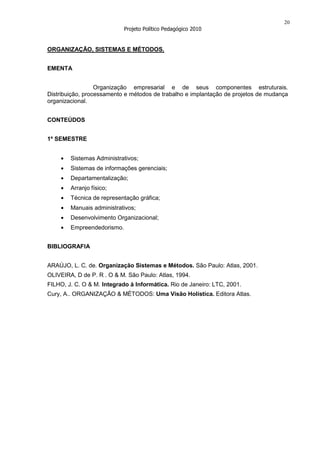 20
                            Projeto Político Pedagógico 2010


ORGANIZAÇÃO, SISTEMAS E MÉTODOS.


EMENTA


                  Organização empresarial e de seus componentes estruturais.
Distribuição, processamento e métodos de trabalho e implantação de projetos de mudança
organizacional.


CONTEÚDOS


1º SEMESTRE


        Sistemas Administrativos;
        Sistemas de informações gerenciais;
        Departamentalização;
        Arranjo físico;
        Técnica de representação gráfica;
        Manuais administrativos;
        Desenvolvimento Organizacional;
        Empreendedorismo.


BIBLIOGRAFIA


ARAÚJO, L. C. de. Organização Sistemas e Métodos. São Paulo: Atlas, 2001.
OLIVEIRA, D de P. R . O & M. São Paulo: Atlas, 1994.
FILHO, J. C. O & M. Integrado à Informática. Rio de Janeiro: LTC, 2001.
Cury, A.. ORGANIZAÇÃO & MÉTODOS: Uma Visão Holística. Editora Atlas.
 