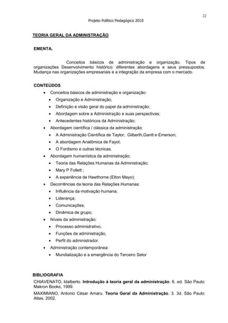 22
                             Projeto Político Pedagógico 2010


TEORIA GERAL DA ADMINISTRAÇÃO


EMENTA.


               Conceitos básicos de administração e organização. Tipos de
organizações Desenvolvimento histórico: diferentes abordagens e seus pressupostos.
Mudança nas organizações empresariais e a integração da empresa com o mercado.


CONTEÚDOS
        Conceitos básicos de administração e organização:
          Organização e Administração,
          Definição e visão geral do papel da administração;
          Abordagem sobre a Administração e suas perspectivas;
          Antecedentes históricos da Administração;
        Abordagem científica / clássica da administração:
          A Administração Científica de Taylor; Gilberth,Gantt e Emerson;
          A abordagem Anatômica de Fayol;
          O Fordismo e outras técnicas.
        Abordagem humanística da administração;
          Teoria das Relações Humanas da Administração;
          Mary P Follett ;
          A experiência de Hawthorne (Elton Mayo);
        Decorrências da teoria das Relações Humanas:
          Influência da motivação humana;
          Liderança;
          Comunicações;
          Dinâmica de grupo;
        Níveis da administração:
          Processo administrativo,
          Funções da administração,
          Perfil do administrador.
        Administração contemporânea:
          Mundialização e a emergência do Terceiro Setor



BIBLIOGRAFIA
CHIAVENATO, Idalberto. Introdução à teoria geral da administração. 6. ed. São Paulo:
Makron Books, 1999.
MAXIMIANO, Antonio César Amaru. Teoria Geral da Administração. 3. 3d. São Paulo:
Atlas, 2002.
 