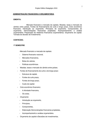 2
                                  Projeto Político Pedagógico 2010


ADMINISTRAÇÃO FINANCEIRA E ORÇAMENTÁRIA


EMENTA:


                 Mercado financeiro e mercado de capitais. Moedas, taxas e mercado de
câmbio entre países. Fontes de financiamento de curto e longo prazo. Ciclo econômico
financeiro. Introdução ao orçamento. Princípios do orçamento. Componentes do
orçamento. Demonstrações financeiras projetadas. Acompanhamento e análise
orçamentária. Preparação de relatórios financeiros orçamentários. Orçamento de capital.
Tomada de decisão de investimento.


CONTEÚDO.


1º SEMESTRE


        -Mercado financeiro e mercado de capitais:
        -     Sistema financeiro nacional,
        -     Mercados financeiros,
        -     Bolsa de valores,
        -     Políticas econômicas.
    -       Moedas, taxas e mercado de câmbio entre países.
    -       Fontes de financiamento de curto e de longo prazo:
        -     Estrutura de capital,
        -     Fontes de curto prazo,
        -     Fontes de longo prazo,
        -     Custo de capital.
    -       Ciclo econômico financeiro:
        -     A Atividade financeira,
        -     Os ciclos.
    -       Orçamento:
        -     Introdução ao orçamento,
        -     Princípios,
        -     Componentes,
        -     Elaboração Demonstrações financeiras projetadas,
        -     Acompanhamento e análise orçamentária.
    -       Orçamento de capital e Decisões de investimentos.
 