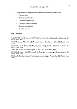 3
                               Projeto Político Pedagógico 2010



     -       Alavancagem Financeira, Capacidade de Endividamento da Empresa:
         -     Planejamento,
         -     Orçamento de Vendas,
         -     Orçamento de Produção,
         -     Orçamento de Mão de Obra,
         -     Orçamento de Custos,
         -     Receita/ despesa.


BIBLIOGRAFIA


CASAROTTO FILHO, Nelson; KIPITTKE, Bruno Hartmut. Análise de Investimentos. São
Paulo: Atlas, 2000.
HOJI, Masakazu. Administração Financeira: uma abordagem prática. São Paulo: Atlas,
2000.
WELSCHE, G. A. Orçamento Empresarial: planejamento e controle do lucro. São
Paulo: USP, 1996.
AGUSTINI, Carlos Alberto Di. Capital de Giro. São Paulo: Atlas, 1999.
ÂNGELO, C.F. de. e SILVEIRA, J.A.G. da. Finanças no varejo: gestão operacional. São
Paulo: Atlas, 1997.
BRAGA, R. Fundamentos e Técnicas de Administração Financeira. São Paulo: Atlas,
1998.
 