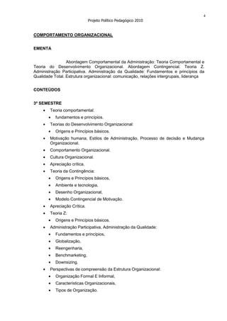 4
                              Projeto Político Pedagógico 2010


COMPORTAMENTO ORGANIZACIONAL


EMENTA


                 Abordagem Comportamental da Administração: Teoria Comportamental e
Teoria do Desenvolvimento Organizacional. Abordagem Contingencial. Teoria Z.
Administração Participativa. Administração da Qualidade: Fundamentos e princípios da
Qualidade Total. Estrutura organizacional: comunicação, relações intergrupais, liderança


CONTEÚDOS


3º SEMESTRE
        Teoria comportamental:
           fundamentos e princípios.
        Teorias do Desenvolvimento Organizacional:
           Origens e Princípios básicos.
        Motivação humana, Estilos de Administração, Processo de decisão e Mudança
        Organizacional.
        Comportamento Organizacional.
        Cultura Organizacional.
        Apreciação crítica.
        Teoria da Contingência:
           Origens e Princípios básicos,
           Ambiente e tecnologia,
           Desenho Organizacional,
           Modelo Contingencial de Motivação.
        Apreciação Crítica.
        Teoria Z:
           Origens e Princípios básicos.
        Administração Participativa, Administração da Qualidade:
           Fundamentos e princípios,
           Globalização,
           Reengenharia,
           Benchmarketing,
           Downsizing.
        Perspectivas de compreensão da Estrutura Organizacional:
           Organização Formal E Informal,
           Características Organizacionais,
           Tipos de Organização.
 