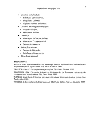 5
                            Projeto Político Pedagógico 2010


        Dinâmica comunicativa:
           Estruturas Comunicativas,
           Bloqueios e Conflitos
           Aspectos Formais e Informais.
        Dinâmica das relações intergrupais:
           Grupos e Equipes,
           Medidas de Atitudes.
        Liderança:
           Abordagem de Traço e de Tipo,
           Abordagem Comportamental,
           Teorias de Liderança.
        Motivação e atitudes:
           Teorias de Motivação,
           Satisfação e Desempenho.
        Clima Organizacional


BIBLIOGRAFIA.
AGUIAR, Maria Aparecida Ferreira de. Psicologia aplicada à administração: teoria crítica e
a questão ética nas organizações. São Paulo: Excellus, 1992.
SPECTOR, Paulo E. Psicologia nas organizações. São Paulo: Saraiva, 2002.
BERGAMINI, C.W. Psicologia Aplicada à Administração de Empresas: psicologia do
comportamento organizacional. São Paulo: Atlas, 1996.
FIORELLI, José Osmir. Psicologia para Administradores: integrando teoria e prática. São
Paulo: Atlas, 2000.
ROBBINS, S. Comportamento Organizacional. São Paulo: Editora Pearson Educatio, 2002.
 