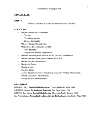 6
                                  Projeto Político Pedagógico 2010


CONTABILIDADE.


EMENTA
                    Técnicas contábeis e análise das demonstrações contábeis.


CONTEÚDOS
    -       Noções básicas de contabilidade:
        -      Funções,
        -      Princípios e normas,
        -      Campos de atuação;
    -       Métodos das partidas dobradas;
    -       Mecanismos de escrituração contábil:
        -      Plano de contas,
        -      Funções das contas e lançamentos;
    -       Métodos de avaliação de estoque (PEPS, UEPS e Custo Médio);
    -       Noções das demonstrações contábeis (DRE e BP).
    -       Noções de folha de pagamento
    -       Noções de Custos;
    -       Capital de giro;
    -       Fluxo de Caixa;
    -       Análise das demonstrações contábeis e financeiras (Vertical e Horizontal);
    -       Índices Econômicos e Financeiros.
    -       Uso de recursos informatizados


BIBLIOGRAFIA
FRANCO, Hilário. Contabilidade Gerencial. 13. ed. São Paulo: Atlas, 1989.
IUDÍCIBUS, Sérgio. Contabilidade Gerencial. São Paulo: Atlas, 1998
RIBEIRO, Osni Moura. Contabilidade básica. 19.ed. São Paulo: Saraiva, 1995.
SÁ, Antônio Lopes. Princípios Fundamentais de Contabilidade. São Paulo: Atlas, 2000.
 