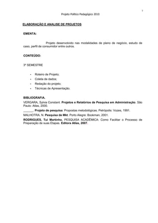 7
                              Projeto Político Pedagógico 2010


ELABORAÇÃO E ANALISE DE PROJETOS


EMENTA:


                  Projeto desenvolvido nas modalidades de plano de negócio, estudo de
caso, perfil de consumidor entre outros.


CONTEÚDO:


3º SEMESTRE


    -   Roteiro de Projeto;
    -   Coleta de dados;
    -   Redação do projeto;
    -   Técnicas de Apresentação.


BIBLIOGRAFIA.
VERGARA, Sylvia Constant. Projetos e Relatórios de Pesquisa em Administração. São
Paulo: Atlas, 2000.
______. Projeto de pesquisa: Propostas metodológicas. Petrópolis: Vozes, 1991.
MALHOTRA. N. Pesquisa de Mkt. Porto Alegre: Bookman, 2001.
RODRIGUES, Tui Martinho. PESQUISA ACADÊMICA: Como Facilitar o Processo de
Preparação de suas Etapas. Editora Atlas, 2007.
 