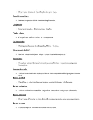 Descrever o sistema de classificação dos seres vivos.

Envoltórios celulares

       Diferenciar parede celular e membrana plasmática.

Citoplasma

       Listar as organelas e determinar suas funções.

Núcleo celular

       Categorizar o núcleo celular e os cromossomos.

Divisão celular

       Distinguir as fases da divisão celular, Mitose e Meiose.

Biotecnologia do DNA

       Discutir a biotecnologia no tempo e relatar os seres transgênicos.

Fotossíntese

       Conceituar a importância da fotossíntese para a biosfera e organizar as etapas da
       fotossíntese.

Respiração celular

      Analisar e caracterizar a respiração celular e sua importância biológica para os seres
      vivos.
Tecido epitelial

       Classificar os principais tipos de tecidos, como epiteliais e a pele humana.

Tecido conjuntivo

       Analisar e classificar os tecidos conjuntivos como os de transporte e sustentação.

Tecido muscular

       Descrever e diferenciar os tipos de tecido muscular e relatar como eles se contraem.

Tecido nervoso

       Relatar e explicar o sistema nervoso e suas divisões.
 