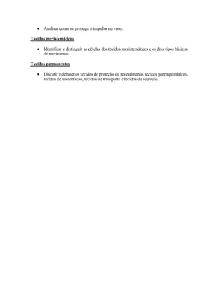 Analisar como se propaga o impulso nervoso.

Tecidos meristemáticos

      Identificar e distinguir as células dos tecidos meristemáticos e os dois tipos básicos
      de meristemas.

Tecidos permanentes

      Discutir e debater os tecidos de proteção ou revestimento, tecidos parenquimáticos,
      tecidos de sustentação, tecidos de transporte e tecidos de secreção.
 