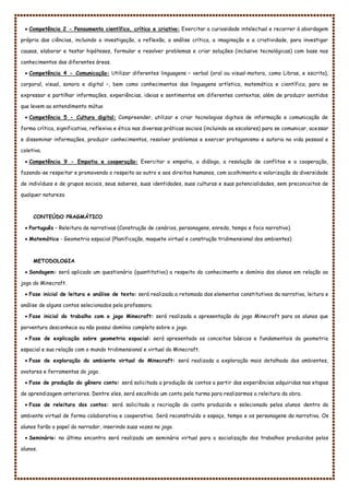  Competência 2 - Pensamento científico, crítico e criativo: Exercitar a curiosidade intelectual e recorrer à abordagem
própria das ciências, incluindo a investigação, a reflexão, a análise crítica, a imaginação e a criatividade, para investigar
causas, elaborar e testar hipóteses, formular e resolver problemas e criar soluções (inclusive tecnológicas) com base nos
conhecimentos das diferentes áreas.
 Competência 4 - Comunicação: Utilizar diferentes linguagens – verbal (oral ou visual-motora, como Libras, e escrita),
corporal, visual, sonora e digital –, bem como conhecimentos das linguagens artística, matemática e científica, para se
expressar e partilhar informações, experiências, ideias e sentimentos em diferentes contextos, além de produzir sentidos
que levem ao entendimento mútuo
 Competência 5 - Cultura digital: Compreender, utilizar e criar tecnologias digitais de informação e comunicação de
forma crítica, significativa, reflexiva e ética nas diversas práticas sociais (incluindo as escolares) para se comunicar, acessar
e disseminar informações, produzir conhecimentos, resolver problemas e exercer protagonismo e autoria na vida pessoal e
coletiva.
 Competência 9 - Empatia e cooperação: Exercitar a empatia, o diálogo, a resolução de conflitos e a cooperação,
fazendo-se respeitar e promovendo o respeito ao outro e aos direitos humanos, com acolhimento e valorização da diversidade
de indivíduos e de grupos sociais, seus saberes, suas identidades, suas culturas e suas potencialidades, sem preconceitos de
qualquer natureza
CONTEÚDO PRAGMÁTICO
 Português – Releitura de narrativas (Construção de cenários, personagens, enredo, tempo e foco narrativo).
 Matemática - Geometria espacial (Planificação, maquete virtual e construção tridimensional dos ambientes)
METODOLOGIA
 Sondagem: será aplicado um questionário (quantitativo) a respeito do conhecimento e domínio dos alunos em relação ao
jogo do Minecraft.
 Fase inicial de leitura e análise de texto: será realizada a retomada dos elementos constitutivos da narrativa, leitura e
análise de alguns contos selecionados pela professora.
 Fase inicial do trabalho com o jogo Minecraft: será realizada a apresentação do jogo Minecraft para os alunos que
porventura desconhece ou não possui domínio completo sobre o jogo.
 Fase de explicação sobre geometria espacial: será apresentado os conceitos básicos e fundamentais da geometria
espacial e sua relação com o mundo tridimensional e virtual do Minecraft.
 Fase de exploração do ambiente virtual do Minecraft: será realizada a exploração mais detalhada dos ambientes,
avatares e ferramentas do jogo.
 Fase de produção do gênero conto: será solicitada a produção de contos a partir das experiências adquiridas nas etapas
de aprendizagem anteriores. Dentre eles, será escolhido um conto pela turma para realizarmos a releitura da obra.
 Fase de releitura dos contos: será solicitada a recriação do conto produzido e selecionado pelos alunos dentro do
ambiente virtual de forma colaborativa e cooperativa. Será reconstruído o espaço, tempo e os personagens da narrativa. Os
alunos farão o papel do narrador, inserindo suas vozes no jogo.
 Seminário: no último encontro será realizado um seminário virtual para a socialização dos trabalhos produzidos pelos
alunos.
 