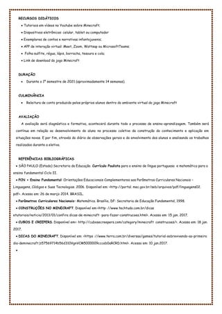 RECURSOS DIDÁTICOS
 Tutoriais em vídeos no Youtube sobre Minecraft;
 Dispositivos eletrônicos: celular, tablet ou computador
 Exemplares de contos e narrativas infantojuvenis;
 APP de interação virtual: Meet, Zoom, Wattsap ou MicrosoftTeams;
 Folha sulfite, régua, lápis, borracha, tesoura e cola;
 Link de download do jogo Minecraft
DURAÇÃO
 Durante o 1º semestre de 2021 (aproximadamente 14 semanas).
CULMINÂNCIA
 Releitura de conto produzido pelos próprios alunos dentro do ambiente virtual do jogo Minecraft
AVALIAÇÃO
A avaliação será diagnóstica e formativa, acontecerá durante todo o processo de ensino-aprendizagem. Também será
contínua em relação ao desenvolvimento do aluno no processo coletivo da construção do conhecimento e aplicação em
situações novas. E por fim, através do diário de observações gerais e do envolvimento dos alunos e analisando os trabalhos
realizados durante a eletiva.
REFERÊNCIAS BIBLIOGRÁFICAS
 SÃO PAULO (Estado) Secretaria da Educação. Currículo Paulista para o ensino de língua portuguesa e matemática para o
ensino fundamental Ciclo II.
 PCN + Ensino Fundamental: Orientações Educacionais Complementares aos Parâmetros Curriculares Nacionais –
Linguagens, Códigos e Suas Tecnologias. 2006. Disponível em: <http://portal. mec.gov.br/seb/arquivos/pdf/linguagens02.
pdf>. Acesso em: 26 de março 2014. BRASIL.
 Parâmetros Curriculares Nacionais: Matemática. Brasília, DF: Secretaria de Educação Fundamental, 1998.
 CONSTRUÇÕES NO MINECRAFT. Disponível em:<http: //www.techtudo.com.br/dicas
etutoriais/noticia/2013/01/confira dicas-de-minecraft -para-fazer-construcoes.html>. Acesso em: 15 jan. 2017.
 CUBOS E CREEPERS. Disponível em<: http://cubosecreepers.com/category/minecraft construcoes/>. Acesso em: 18 jan.
2017.
 DICAS DO MINECRAFT. Disponível em: <https ://www.terra.com.br/diversao/games/tutorial-sobrevivendo-ao-primeiro
dia-deminecraft,b57569714b56d310VgnVCM5000009ccceb0aRCRD.html>. Acesso em: 10 jan.2017.

 