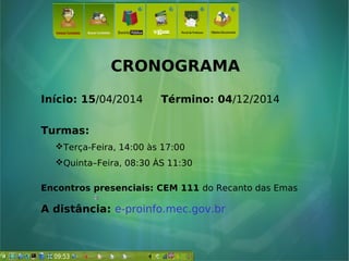 CRONOGRAMA
Início: 15/04/2014 Término: 04/12/2014
Turmas:
Terça-Feira, 14:00 às 17:00
Quinta–Feira, 08:30 ÀS 11:30
Encontros presenciais: CEM 111 do Recanto das Emas
A distância: e-proinfo.mec.gov.br
 