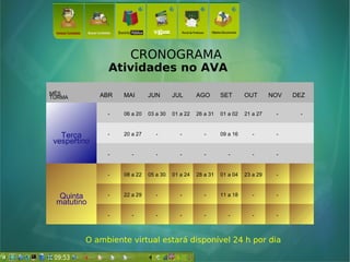 CRONOGRAMA
Atividades no AVA
MÊS
TURMA ABR MAI JUN JUL AGO SET OUT NOV DEZ
TerçaTerça
vespertinovespertino
- 06 a 20 03 a 30 01 a 22 26 a 31 01 a 02 21 a 27 - -
- 20 a 27 - - - 09 a 16 - -
- - - - - - - -
Quinta
matutino
- 08 a 22 05 a 30 01 a 24 28 a 31 01 a 04 23 a 29 -
- 22 a 29 - - - 11 a 18 - -
- - - - - - - -
O ambiente virtual estará disponível 24 h por dia
 
