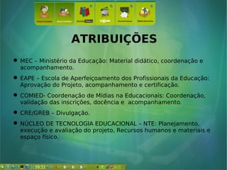ATRIBUIÇÕES
 MEC – Ministério da Educação: Material didático, coordenação e
acompanhamento.
 EAPE – Escola de Aperfeiçoamento dos Profissionais da Educação:
Aprovação do Projeto, acompanhamento e certificação.
 COMIED- Coordenação de Mídias na Educacionais: Coordenação,
validação das inscrições, docência e acompanhamento.
 CRE/GREB – Divulgação.
 NÚCLEO DE TECNOLOGIA EDUCACIONAL – NTE: Planejamento,
execução e avaliação do projeto, Recursos humanos e materiais e
espaço físico.
 