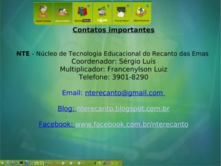 Contatos importantes
NTE - Núcleo de Tecnologia Educacional do Recanto das Emas
Coordenador: Sérgio Luís
Multiplicador: Francenylson Luiz
Telefone: 3901-8290
Email: nterecanto@gmail.com
Blog: nterecanto.blogspot.com.br
Facebook: www.facebook.com.br/nterecanto
 