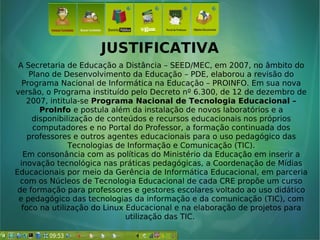 JUSTIFICATIVA
A Secretaria de Educação a Distância – SEED/MEC, em 2007, no âmbito do
Plano de Desenvolvimento da Educação – PDE, elaborou a revisão do
Programa Nacional de Informática na Educação – PROINFO. Em sua nova
versão, o Programa instituído pelo Decreto nº 6.300, de 12 de dezembro de
2007, intitula-se Programa Nacional de Tecnologia Educacional –
ProInfo e postula além da instalação de novos laboratórios e a
disponibilização de conteúdos e recursos educacionais nos próprios
computadores e no Portal do Professor, a formação continuada dos
professores e outros agentes educacionais para o uso pedagógico das
Tecnologias de Informação e Comunicação (TIC).
Em consonância com as políticas do Ministério da Educação em inserir a
inovação tecnológica nas práticas pedagógicas, a Coordenação de Mídias
Educacionais por meio da Gerência de Informática Educacional, em parceria
com os Núcleos de Tecnologia Educacional de cada CRE propõe um curso
de formação para professores e gestores escolares voltado ao uso didático
e pedagógico das tecnologias da informação e da comunicação (TIC), com
foco na utilização do Linux Educacional e na elaboração de projetos para
utilização das TIC.
 