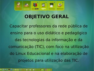 OBJETIVO GERAL
Capacitar professores da rede pública de
ensino para o uso didático e pedagógico
das tecnologias da informação e da
comunicação (TIC), com foco na utilização
do Linux Educacional e na elaboração de
projetos para utilização das TIC.
 