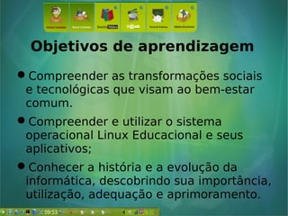 Objetivos de aprendizagem
Compreender as transformações sociais
e tecnológicas que visam ao bem-estar
comum.
Compreender e utilizar o sistema
operacional Linux Educacional e seus
aplicativos;
Conhecer a história e a evolução da
informática, descobrindo sua importância,
utilização, adequação e aprimoramento.
 