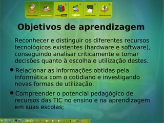 Objetivos de aprendizagem
Reconhecer e distinguir os diferentes recursos
tecnológicos existentes (hardware e software),
conseguindo analisar criticamente e tomar
decisões quanto à escolha e utilização destes.
Relacionar as informações obtidas pela
informática com o cotidiano e investigando
novas formas de utilização.
Compreender o potencial pedagógico de
recursos das TIC no ensino e na aprendizagem
em suas escolas;
 
