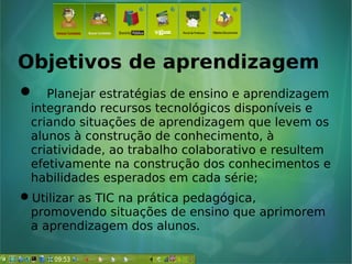 Objetivos de aprendizagem
 Planejar estratégias de ensino e aprendizagem
integrando recursos tecnológicos disponíveis e
criando situações de aprendizagem que levem os
alunos à construção de conhecimento, à
criatividade, ao trabalho colaborativo e resultem
efetivamente na construção dos conhecimentos e
habilidades esperados em cada série;
Utilizar as TIC na prática pedagógica,
promovendo situações de ensino que aprimorem
a aprendizagem dos alunos.
 