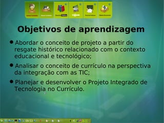 Objetivos de aprendizagem
Abordar o conceito de projeto a partir do
resgate histórico relacionado com o contexto
educacional e tecnológico;
Analisar o conceito de currículo na perspectiva
da integração com as TIC;
Planejar e desenvolver o Projeto Integrado de
Tecnologia no Currículo.
 