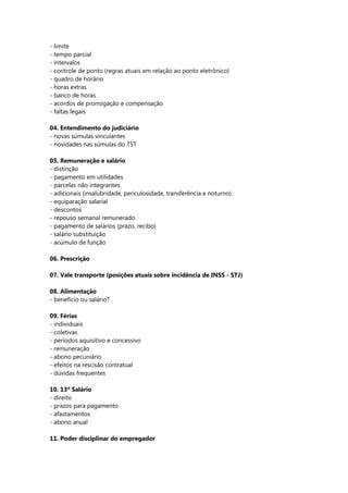 - limite
- tempo parcial
- intervalos
- controle de ponto (regras atuais em relação ao ponto eletrônico)
- quadro de horário
- horas extras
- banco de horas
- acordos de prorrogação e compensação
- faltas legais

04. Entendimento do judiciário
- novas súmulas vinculantes
- novidades nas súmulas do TST

05. Remuneração e salário
- distinção
- pagamento em utilidades
- parcelas não integrantes
- adicionais (insalubridade, periculosidade, transferência e noturno)
- equiparação salarial
- descontos
- repouso semanal remunerado
- pagamento de salários (prazo, recibo)
- salário substituição
- acúmulo de função

06. Prescrição

07. Vale transporte (posições atuais sobre incidência de INSS - STJ)

08. Alimentação
- benefício ou salário?

09. Férias
- individuais
- coletivas
- períodos aquisitivo e concessivo
- remuneração
- abono pecuniário
- efeitos na rescisão contratual
- dúvidas frequentes

10. 13º Salário
- direito
- prazos para pagamento
- afastamentos
- abono anual

11. Poder disciplinar do empregador
 