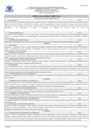 11/03/2013 10:34
INSTITUTO DE EDUCACAO SUPERIOR DE FORTALEZA
AV SARGENTO HERMINIO SAMPAIO, 2276 A. MONTE CASTELO
FORTALEZA-CE. CEP: 60326-500
FONE(S): (85) 3214-1032 / (85) 3044-4949
CNPJ: 12.365.291/0001-09
EMENTA DA MATRIZ CURRICULAR
CURSO: BACHAREL EM ADMINISTRACAO
13 MARKETING I 60 h/a
Evolução do conceito de marketing. Comportamento do consumidor. Conceito e componentes de um sistema de informação de marketing. Pesquisa de marketing.
Papel do dirigente de marketing. Administração de marketing e análise das oportunidades de mercado: fundamentos, satisfação, valor e retenção do cliente;
planejamento estratégico orientado para o mercado; coleta de informações e mensuração da demanda de mercado; análise do ambiente de marketing, dos mercados
consumidores, do comportamento de compra e identificação de segmentos de mercado; seleção de mercado alvo.
14 DIREITO EMPRESARIAL 60 h/a
A evolução do direito empresarial e de seus institutos básicos. A empresa e os empresários. Os registros públicos de interesse dos empresários. O empresário
unipessoal. As obrigações da empresa. Propriedade industrial. Sociedades empresariais em geral. Falência e recuperações de empresas. Dissolução de sociedades.
Títulos de crédito.
15 CONTABILIDADE EMPRESARIAL 60 h/a
Noções Gerais de Contabilidade; Fatos Contábeis. Ativo, Passivo. Receitas, Despesas, Custos; Escrituração, Estrutura das Demonstrações Contábeis.
4º PERÍODO
16 ESTATISTICA 60 h/a
Organização e apresentação de dados estatísticos. Distribuição de Freqüência. Medidas de Posição ou Tendência Central. Medidas de Dispersão ou Variabilidade.
Noções de probabilidade. Principais distribuições de probabilidade. Noções de técnicas de amostragem. Construção e uso de números índices. Séries temporais.
Análise de regressão. Análise de correlação.
17 INFORMATICA APLICADA 60 h/a
Introdução ao estudo de computadores (hardware): evolução tecnológica, estrutura funcional, organização básica da Unidade Central de Processamento (UCP) e
periféricos. Estudo dos comandos básicos do Sistema Operacional (software), utilização do editor de texto, de planilha eletrônica, software de apresentação e utilização
produtiva da web (internet). Aplicações da informática na Administração em diversas áreas.
18 ADMINISTRACAO DE RECURSOS HUMANOS I 60 h/a
Introdução à administração de recursos humanos; descrição de cargos e salários; orçamento de RH; recrutamento e seleção de pessoal; treinamento; rotinas
administrativas de pessoal; higiene e segurança no trabalho; sindicalismo.
19 MARKETING II 60 h/a
Decisões de marketing e gestão e execução de programas de marketing: gestão de marcas; produtos e serviço; gestão dos canais de marketing; gestão de varejo,
atacado e logística do mercado; gestão da comunicação integrada de marketing; gestão de propaganda, promoção de vendas e relações públicas; gestão de vendas; ética
no marketing. Desenvolvimento de estratégias de marketing: análise concorrencial; posicionamento da oferta ao mercado por meio do CVP; desenvolvimento de novas
ofertas ao mercado e projeto da oferta ao mercado global; estratégias e programas de preços.
20 CONTABILIDADE DE CUSTOS E GERENCIAIS 60 h/a
Introdução a Contabilidade Gerencial; Lucro Empresarial; fundamentos da Contabilidade de Custos, Relação Custo/Volume/Lucro; Informações Contábeis para
decisões especiais
5º PERÍODO
21 ADMINISTRACAO DE SISTEMA DE INFORMACAO 60 h/a
Informação gerencial. Tipos e usos de informação. Tratamento da informação versus atividades fins. Sistema de Informação Gerencial - SIG. Sistemas de apoio à
decisão. Desenvolvimento de indicadores de desempenho. Tecnologia da informação: desenvolvimentos de ambiente apropriados, uso estratégico e aplicação nos
diversos subsistemas da empresa. Administração estratégica da informação. A informação como vantagem competitiva.
22 ADMINISTRACAO DE RECURSOS HUMANOS II 60 h/a
Desenvolvimento organizacional; recursos humanos como centro de lucros; administração participativa; motivação e liderança; planejamento de carreira; novas
formas de remuneração e benefícios; sistemas de avaliação de desempenho; Previdência Social; Previdência Privada.
23 ADMINISTRACAO DE PRODUCAO I 60 h/a
Introdução à administração da produção; estratégias para definição do sistema de produção; estratégias para o planejamento do arranjo físico; técnicas de organização,
planejamento e controle do trabalho produtivo; tecnologias aplicadas aos controles de processos produtivos.
24 ADMINISTRACAO FINANCEIRA E ORCAMENTARIA 60 h/a
A organização empresarial. As funções da administração financeira. A maximização do valor da empresa. Os fluxos financeiros. A receita. A despesa. O lucro. A
distribuição do lucro.
25 ORGANIZACAO DE SISTEMAS E METODOS 60 h/a
Introdução ao Estudo de Organização, Sistemas e Métodos. Fundamentos de Organização. Gráficos de Organização e Controle. Departamentalização. Estruturas
Organizacionais. Patologia Administrativa. Análise Funcional / Estrutural. Análise e Distribuição do Espaço / "Ambiência". Técnicas de Levantamento. Análise e
Distribuição do Trabalho. Modelos (formulários). Manuais / Série ISO 9000 e 14000).
6º PERÍODO
26 ADMINISTRACAO DE MATERIAIS E PATRIMONIAIS 60 h/a
Funções e objetivos da Administração de Materiais. Abordagem sistêmica da administração de materiais. Classificação e codificação de materiais. Recursos
patrimoniais. Compras: informações básicas, cadastro de fornecedores. Curva ABC. Lote econômico. Contexto atual das técnicas e ferramentas de gestão - MRP - JIT
- KANBAN - LEAN. Gestão de estoques: indicadores de gestão, dimensionamento de estoques. Administração patrimonial: funções e objetivos, atividades voltadas a
materiais permanentes, móveis, máquinas e equipamentos. Estrutura de Administração de Materiais e Patrimonial: modelos e condicionantes ambientais.
ACADUS 2 / 4
 