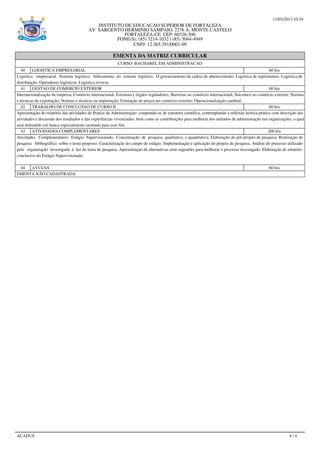 11/03/2013 10:34
INSTITUTO DE EDUCACAO SUPERIOR DE FORTALEZA
AV SARGENTO HERMINIO SAMPAIO, 2276 A. MONTE CASTELO
FORTALEZA-CE. CEP: 60326-500
FONE(S): (85) 3214-1032 / (85) 3044-4949
CNPJ: 12.365.291/0001-09
EMENTA DA MATRIZ CURRICULAR
CURSO: BACHAREL EM ADMINISTRACAO
40 LOGISTICA EMPRESARIAL 60 h/a
Logística empresarial. Sistema logístico. Subsistemas do sistema logístico. O gerenciamento da cadeia de abastecimento. Logística de suprimentos. Logística de
distribuição. Operadores logísticos. Logística reversa.
41 GESTAO DE COMERCIO EXTERIOR 60 h/a
Internacionalização da empresa; Comércio internacional; Estrutura e órgãos reguladores; Barreiras ao comércio internacional; Siscomex no comércio exterior; Normas
e técnicas de exportação; Normas e técnicas na importação; Formação de preços no comércio exterior; Operacionalização cambial.
42 TRABALHO DE CONCLUSAO DE CURSO II 60 h/a
Apresentação do relatório das atividades de Pratica de Administração: compondo-se de estrutura científica, contemplando a reflexão teórica-prática com descrição das
atividades e discussão dos resultados e das experiências vivenciadas, bem como as contribuições para melhoria dos métodos de administração nas organizações, o qual
será defendido em banca especialmente montada para esse fim.
43 ATIVIDADES COMPLEMENTARES 200 h/a
Atividades Complementares: Estágio Supervisionado. Conceituação de pesquisa qualitativa e quantitativa. Elaboração do pré-projeto de pesquisa. Realização de
pesquisa bibliográfica sobre o tema proposto. Caracterização do campo de estágio. Implementação e aplicação do projeto de pesquisa. Análise do processo utilizado
pela organização investigada à luz do tema de pesquisa. Apresentação de alternativas e/ou sugestões para melhorar o processo investigado. Elaboração de relatório
conclusivo do Estágio Supervisionado.
44 AVULSA 60 h/a
EMENTA NÃO CADASTRADA
ACADUS 4 / 4
 