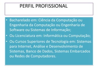 PERFIL PROFISSIONAL
• Bacharelado em: Ciência da Computação ou
Engenharia da Computação ou Engenharia de
Software ou Sistemas de Informação;
• Ou Licenciatura em: Informática ou Computação;
• Ou Cursos Superiores de Tecnologia em: Sistemas
para Internet, Análise e Desenvolvimento de
Sistemas, Banco de Dados, Sistemas Embarcados
ou Redes de Computadores.
 
