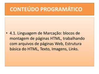 CONTEÚDO PROGRAMÁTICO
• 4.1. Linguagem de Marcação: blocos de
montagem de páginas HTML, trabalhando
com arquivos de páginas Web, Estrutura
básica do HTML, Texto, Imagens, Links.
 