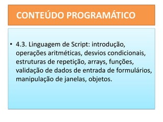 CONTEÚDO PROGRAMÁTICO
• 4.3. Linguagem de Script: introdução,
operações aritméticas, desvios condicionais,
estruturas de repetição, arrays, funções,
validação de dados de entrada de formulários,
manipulação de janelas, objetos.
 