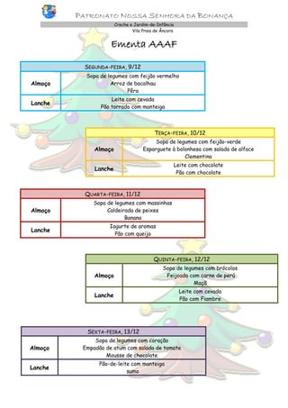 PATRONATO NOSSA SENHORA DA BONANÇA
Creche e Jardim-de-Infância
Vila Praia de Âncora

Ementa AAAF
SEGUNDA-FEIRA, 9/12
Almoço

Sopa de legumes com feijão vermelho
Arroz de bacalhau
Pêra

Lanche

Leite com cevada
Pão torrado com manteiga

TERÇA-FEIRA, 10/12
Almoço

Sopa de legumes com feijão-verde
Esparguete à bolonhesa com salada de alface
Clementina

Lanche

Leite com chocolate
Pão com chocolate

QUARTA-FEIRA, 11/12
Almoço

Sopa de legumes com massinhas
Caldeirada de peixes
Banana

Lanche

Iogurte de aromas
Pão com queijo

QUINTA-FEIRA, 12/12
Almoço

Sopa de legumes com brócolos
Feijoada com carne de perú
Maçã

Lanche

Leite com cevada
Pão com Fiambre

SEXTA-FEIRA, 13/12
Almoço

Sopa de legumes com coração
Empadão de atum com salada de tomate
Mousse de chocolate

Lanche

Pão-de-leite com manteiga
sumo

 
