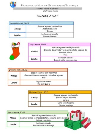PATRONATO NOSSA SENHORA DA BONANÇA
Creche e Jardim-de-Infância
Vila Praia de Âncora

Ementa AAAF
SEGUNDA-FEIRA, 16/12
Almoço

Sopa de legumes com ervilhas
Massada de peixe
Banana

Lanche

Leite com chocolate
Pão com fiambre

TERÇA-FEIRA, 17/12
Almoço

Sopa de legumes com feijão-verde
Empadão de carne (arroz e carne ralada) e salada de
tomate e alface
Pêra

Lanche

Leite com cevada
Broa de milho com manteiga

QUARTA-FEIRA, 18/12
Almoço

Sopa de legumes com massinhas
Ovos mexidos com massa de cotovelo e legumes
Kiwi

Lanche

Iogurte de aromas
Pão com Queijo

QUINTA-FEIRA, 19/12
Almoço

Sopa de legumes com brócolos
Farinha de pau de carne
Laranja

Lanche

Leite com chocolate
Pão com manteiga

SEXTA-FEIRA, 20/12
Almoço

Sopa de legumes com coração
Bacalhau cozido com todos (batata, cenoura, couve e ovo)
Bolo de chocolate

Lanche

Leite com cevada
Pão com doce de morango

 