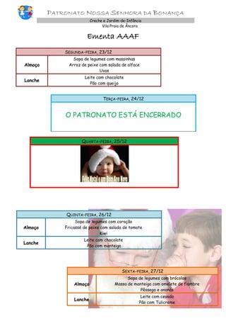 PATRONATO NOSSA SENHORA DA BONANÇA
Creche e Jardim-de-Infância
Vila Praia de Âncora

Ementa AAAF
SEGUNDA-FEIRA, 23/12
Almoço

Sopa de legumes com massinhas
Arroz de peixe com salada de alface
Uvas

Lanche

Leite com chocolate
Pão com queijo

TERÇA-FEIRA, 24/12

O PATRONATO ESTÁ ENCERRADO

QUARTA-FEIRA, 25/12

QUINTA-FEIRA, 26/12
Almoço

Sopa de legumes com coração
Fricassé de peixe com salada de tomate
Kiwi

Lanche

Leite com chocolate
Pão com manteiga

SEXTA-FEIRA, 27/12
Almoço

Sopa de legumes com brócolos
Massa de manteiga com omelete de fiambre
Pêssego e ananás

Lanche

Leite com cevada
Pão com Tulicreme

 