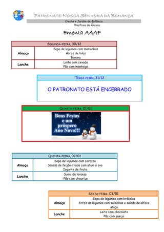 PATRONATO NOSSA SENHORA DA BONANÇA
Creche e Jardim-de-Infância
Vila Praia de Âncora

Ementa AAAF
SEGUNDA-FEIRA, 30/12
Almoço

Sopa de legumes com massinhas
Arroz de lulas
Banana

Lanche

Leite com cevada
Pão com manteiga

TERÇA-FEIRA, 31/12

O PATRONATO ESTÁ ENCERRADO

QUARTA-FEIRA, 01/01

QUINTA-FEIRA, 02/01
Almoço

Sopa de legumes com coração
Salada de feijão-frade com atum e ovo
Iogurte de fruta

Lanche

Sumo de laranja
Pão com chouriço

SEXTA-FEIRA, 03/01
Almoço

Sopa de legumes com brócolos
Arroz de legumes com salsichas e salada de alface
Maça

Lanche

Leite com chocolate
Pão com queijo

 