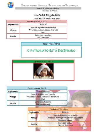 PATRONATO NOSSA SENHORA DA BONANÇA
Creche e Jardim-de-Infância
Vila Praia de Âncora

Ementa Do Jardim
Sala dos 3/4 anos e 4/5 anos

SEGUNDA-FEIRA, 23/12
Suplemento

Bolacha

Almoço

Sopa de legumes com massinhas
Arroz de peixe com salada de alface
Uvas

Lanche

Leite com chocolate
Pão com queijo

TERÇA-FEIRA, 24/12

O PATRONATO ESTÁ ENCERRADO

QUARTA-FEIRA, 25/12

QUINTA-FEIRA, 26/12
Suplemento

Pão com manteiga

Almoço

Sopa de legumes com coração
Fricassé de peixe com salada de tomate
Kiwi

Lanche

Leite com chocolate
Pão com manteiga

SEXTA-FEIRA, 27/12
Suplemento

Iogurte

Almoço

Sopa de legumes com brócolos
Massa de manteiga com omelete de fiambre
Pêssego e ananás

Lanche

Leite com cevada
Pão com Tulicreme

 