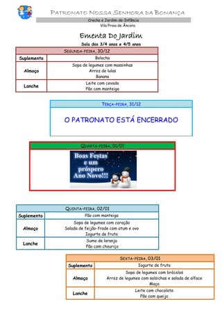 PATRONATO NOSSA SENHORA DA BONANÇA
Creche e Jardim-de-Infância
Vila Praia de Âncora

Ementa Do Jardim
Sala dos 3/4 anos e 4/5 anos

SEGUNDA-FEIRA, 30/12
Suplemento

Bolacha

Almoço

Sopa de legumes com massinhas
Arroz de lulas
Banana

Lanche

Leite com cevada
Pão com manteiga

TERÇA-FEIRA, 31/12

O PATRONATO ESTÁ ENCERRADO

QUARTA-FEIRA, 01/01

QUINTA-FEIRA, 02/01
Suplemento

Pão com manteiga

Almoço

Sopa de legumes com coração
Salada de feijão-frade com atum e ovo
Iogurte de fruta

Lanche

Sumo de laranja
Pão com chouriço

SEXTA-FEIRA, 03/01
Suplemento

Iogurte de fruta

Almoço

Sopa de legumes com brócolos
Arroz de legumes com salsichas e salada de alface
Maça

Lanche

Leite com chocolate
Pão com queijo

 