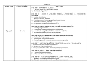 CENTEP
DISCIPLINA   CARGA HORÁRIA                                             CONTEÚDO
                             UNIDADE I – CONCEITOS BÁSICOS
                              1.1. Conceitos básicos em Topografia e Geodésia.
                              1.2. Histórico da Topografia.

                             UNIDADE II – MEDIDAS LINEARES, MEDIDAS ANGULARES E A TOPOGRAFIA
                             EXPEDITA
                              2.1. Medidas de distâncias.
                              2.2. Bússolas e medidas angulares.
                              2.3. Caminhamento e orientação geográfica utilizando bússola.
                              2.4. Planimetria e altimetria expeditas.
                              2.5. Levantamento topográfico expedito com GPS.

                             UNIDADE III – LEVANTAMENTOS TOPOGRÁFICOS DE PRECISÃO
                              3.1. Goniologia e goniômetros.
                              3.2. Levantamento topográfico planimétrico com teodolito.
Topografia      60 horas      3.3. Levantamento topográfico altimétrico com níveis e teodolitos.
                              3.4. levantamentos topográficos com GPS de precisão.

                             UNIDADE IV – FOTOGRAMETRIA E SENSORIAMENTO REMOTO
                              4.1. Noções sobre fotogrametria.
                              4.2. Introdução ao Sensoriamento Remoto.
                              4.3. Uso da fotogrametria e do sensoriamento remoto em topografia.

                             UNIDADE V – SISTEMATIZAÇÃO DE TERRENOS E LOCAÇÃO TOPOGRÁFICA
                              5.1.Construção de terraços e bancadas em minas.
                              5.2.Terraços em nível e com desnível.
                              5.3.Locação de bancadas, malhas de amostragem e pesquisa mineral.

                             UNIDADE VI - CÁLCULO DE ÁREAS E VOLUMES
                              6.1. Calculo de áreas em mineração;
                              6.2. Cálculo de volumes em mineração.

                             UNIDADE VII – TÉCNICAS COMPUTACIONAIS EM TOPOGRAFIA
                              7.1. Softwares utilizados em trabalhos topográficos.
                              7.2. Principais ferramentas disponíveis nos softwares convencionais.
 