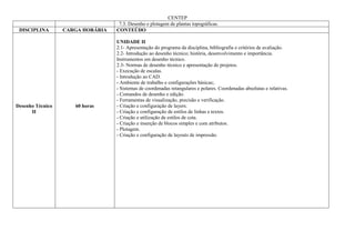 CENTEP
                                   7.3. Desenho e plotagem de plantas topográficas.
 DISCIPLINA       CARGA HORÁRIA   CONTEÚDO

                                  UNIDADE II
                                  2.1- Apresentação do programa da disciplina, bibliografia e critérios de avaliação.
                                  2.2- Introdução ao desenho técnico; história, desenvolvimento e importância.
                                  Instrumentos em desenho técnico.
                                  2.3- Normas de desenho técnico e apresentação de projetos.
                                  - Execução de escalas.
                                  - Introdução ao CAD.
                                  - Ambiente de trabalho e configurações básicas;.
                                  - Sistemas de coordenadas retangulares e polares. Coordenadas absolutas e relativas.
                                  - Comandos de desenho e edição.
                                  - Ferramentas de visualização, precisão e verificação.
Desenho Técnico      60 horas     - Criação e configuração de layers.
      II                          - Criação e configuração de estilos de linhas e textos.
                                  - Criação e utilização de estilos de cota.
                                  - Criação e inserção de blocos simples e com atributos.
                                  - Plotagem.
                                  - Criação e configuração de layouts de impressão.
 