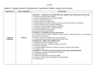 CENTEP

Módulo IV – Legislação Ambiental – Beneficiamento II – Organização do Trabalho – Pesquisa e Lavra de Mina I

  DISCIPLINA         CARGA HORÁRIA                                                  CONTEÚDO

                                            UNIDADE I - APRESENTAÇÃO DOS ÓRGÃOS AMBIENTAIS FEDERAIS E ESTADUAIS
                                            1.1 Ministério do Meio Ambiente MMA.
                                            1.2 Instituto Chico Mendes de Conservação ICMBIO.
                                            1.3 Serviço Ambiental Brasileiro.
                                            1.4 Agencia Nacional das Águas ANA.
                                            1.5 Instituto Brasileiro de Meio Ambiente e dos Recursos Naturais Renováveis (IBAMA).
                                            1.6 Sistema Estadual de Meio Ambiente (SISEMA).
                                            1.7 Secretaria de Estado de Meio Ambiente (SEMAD).
                                            1.8 Fundação Estadual de Meio Ambiente (FEAM).
                                            1.9 Instituto Estadual de Floresta (IEF).
                                            Instituto Mineiro das Águas (IGAM).
                                            UNIDADE II - INTRODUÇÃO AOS CONCEITOS
                                            2.1 Conceitos básicos de: Meio Ambiente, Ecologia, Impacto Ambiental, Poluição x Contaminação,
                                            desenvolvimento Ambiental.
   Legislação             60 horas          2.2 Sistema Nacional de Unidades de Conservação SNUC.
   Ambiental                                2.3 Critérios para Licenciamento Ambiental DN Copam 74/04.
                                            UNIDADE III - IMPACTOS AMBIENTAIS
                                            3.1 Avaliação de Impacto Ambiental (AIA).
                                            3.2 Etapas do Processo de Avaliação de Impacto Ambiental.
                                            3.3 Licenças Ambientais.
                                            3.4 Estudo de Impacto Ambiental e Relatório de Impacto Ambiental (EIA RIMA).
                                            3.5 Estudo de caso.
                                            UNIDADE IV - TÉCNICAS DE RECUPERAÇÃO DE ÁREAS DEGRADADAS
                                            4.1 Introdução ao processo de recuperação Ambiental.
                                            4.2 Modelos sucessionais.
                                            4.3 Etapas de Recuperação de Áreas Degradadas.
                                            4.4 Técnicas Utilizadas para recuperação de Áreas degradadas.
                                            4.5 Estudo de caso.
 