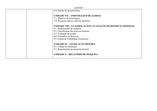 CENTEP
6.8. Noções de geoestatística.

UNIDADE VII – AMOSTRAGEM DE JAZIDAS
7.1- Objetivo da amostragem.
7.2- Processos para a coleta de amostras.

UNIDADE VIII – CLASSIFICAÇÃO E AVALIAÇÃO DE RESERVAS MINERAIS
8.1. Modelamento de minérios.
8.2. Classificação das reservas minerais.
8.3. Avaliação de jazidas.
8.4. Estimativa de Reservas.
8.5. Estudo da Viabilidade Econômica.

UNIDADE IX – LEGISLAÇÃO MINEIRA
9.1. Código de mineração.
9.2. Requerimento de pesquisa mineral.

UNIDADE X – RELATÓRIO DE PESQUISA
 