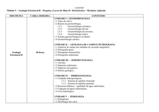 CENTEP
Módulo V – Geologia Estrutural II – Pesquisa e Lavra de Mina II– Eletrotécnica – Mecânica Aplicada

  DISCIPLINA           CARGA HORÁRIA                                                   CONTEÚDO
                                               UNIDADE I – GEOMORFOLOGIA
                                               1.1 Tipos de relevo.
                                               1.2 Ramos da geomorfologia.
                                                  1.2.1       Geomorfologia climática.
                                                  1.2.2       Geomorfologia fluvial.
                                                  1.2.3       Geomorfologia de encostas.
                                                  1.2.4       Geomorfologia eólica.
                                               1.3 Estudos geomorfológicos no Brasil.
                                               1.4 Geomorfologia cárstica.

                                               UNIDADE II - GEOLOGIA DE CAMPO E PETROGRAFIA
                                               1.1 Aspectos de campo das unidades de sucessão magmática.
                                               1.2 Petrografia ígnea.
     Geologia               60 horas           1.3 Petrografia metamórfica.
   Estrutural II                               1.4 Petrografia sedimentar.

                                               UNIDADE III - SEDIMENTOLOGIA
                                               1.1 Aluvião.
                                               1.2 Depósito sedimentar.
                                               1.3 Depósito tecnogênico.
                                               1.4 Detrito geológico.

                                               UNIDADE IV - HIDROGEOLOGIA
                                               1.1 Unidades hidrogeológicas.
                                                       1.1.1 Sistema de aqüífero fraturado.
                                                       1.1.2 Sistema de aqüífero granular.
                                               1.2 Recursos Hídricos – qualidade da água subterrânea.
                                               1.3 Captação de águas subterrâneas.
                                               1.4 Ciclo hidrológico.

                                               UNIDADE V - PEDOLOGIA
                                               1.1 Pedogênese.
                                               1.2 Morfologia dos solos.
 
